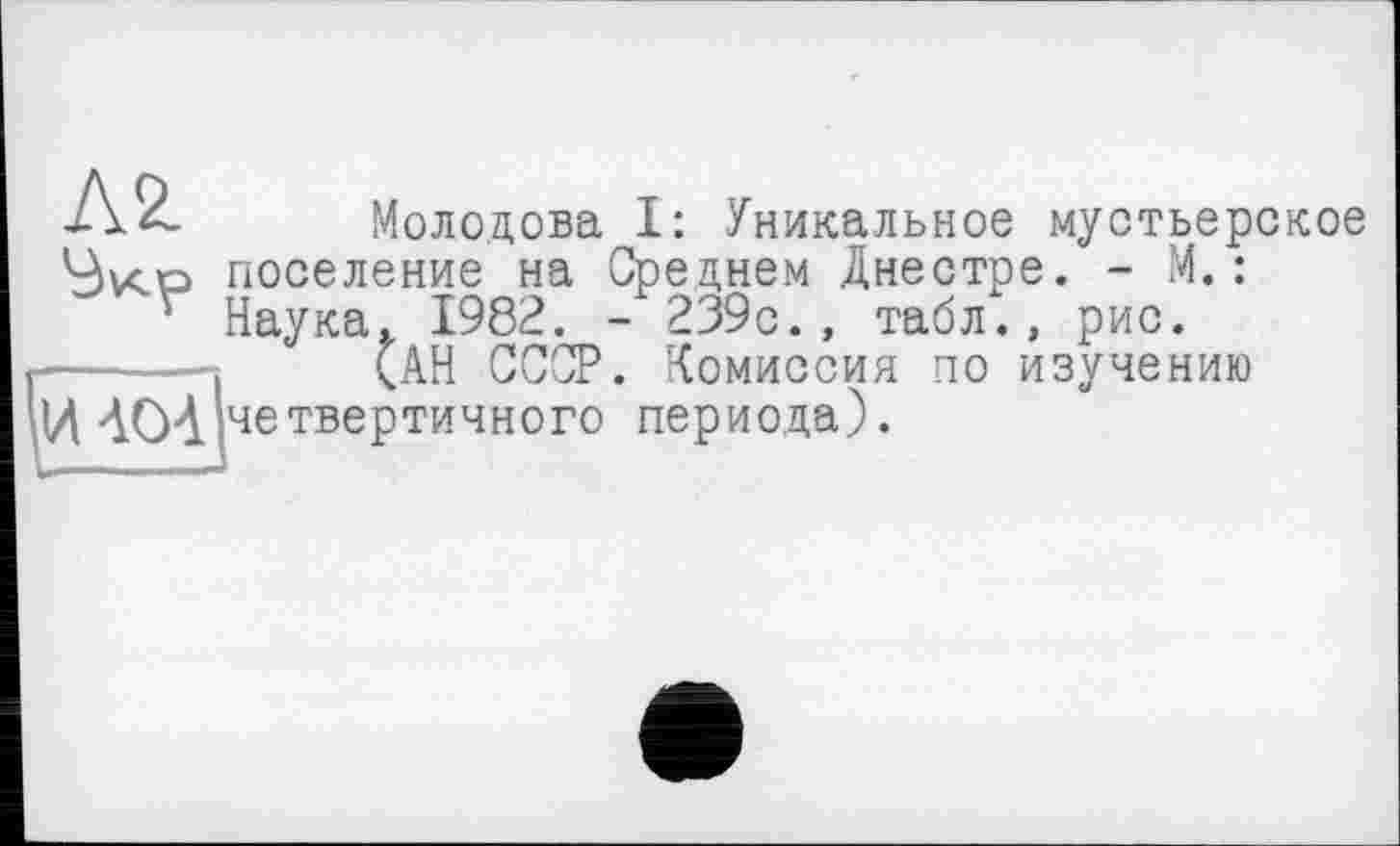 ﻿Л 2. Молодова I: Уникальное мустьерское 4vco поселение на Среднем Днестре. - М.:
' Наука. 1982. - 239с., табл., рис.
------- (АН СССР. Комиссия по изучению іш »четвертичного периода).